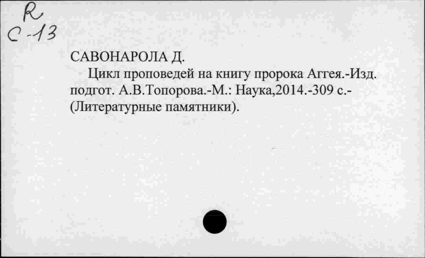 ﻿САВОНАРОЛА Д.
Цикл проповедей на книгу пророка Аггея.-Изд. подгот. А.В.Топорова.-М.: Наука,2014.-309 с.-(Литературные памятники).